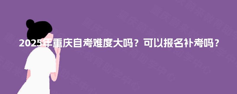 2025年重庆自考难度大吗？可以报名补考吗？