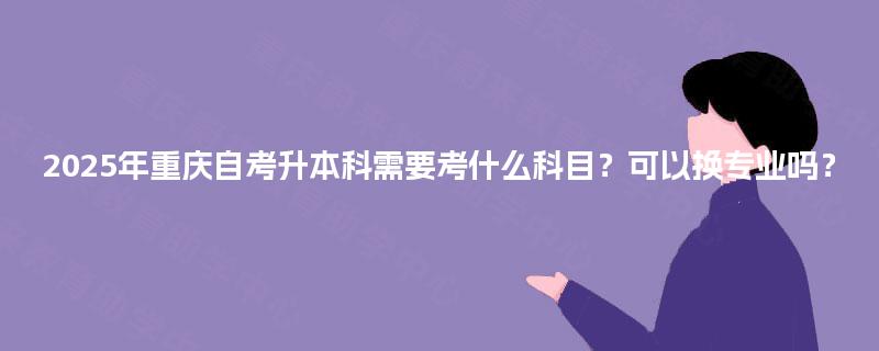 2025年重庆自考升本科需要考什么科目？可以换专业吗？