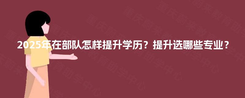 2025年在部队怎样提升学历？提升选哪些专业？