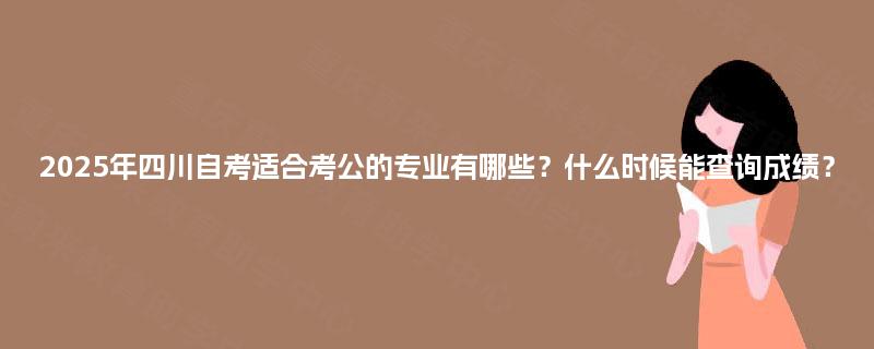 2025年四川自考适合考公的专业有哪些？什么时候能查询成绩？