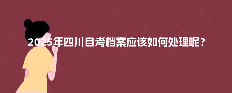 2025年四川自考档案应该如何处理呢？