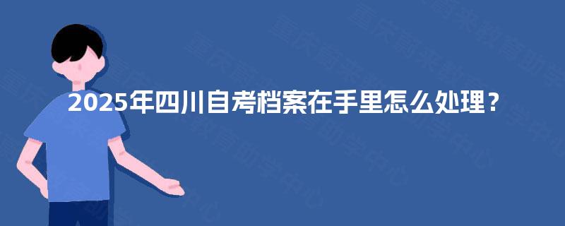 2025年四川自考档案在手里怎么处理？