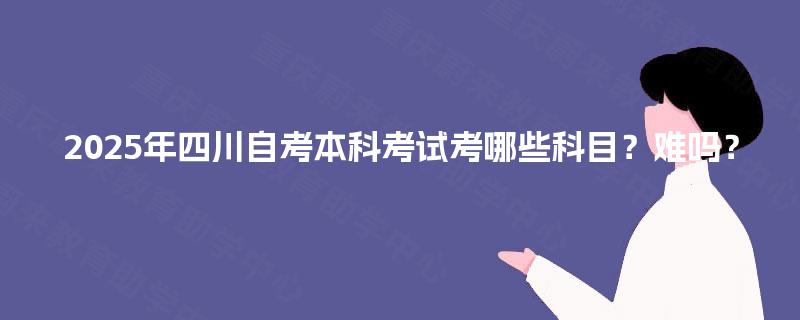 2025年四川自考本科考试考哪些科目？难吗？