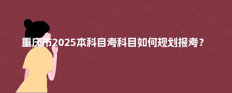 重庆市2025本科自考科目如何规划报考？ 