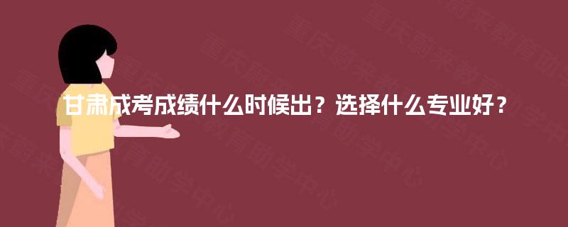 甘肃成考成绩什么时候出？选择什么专业好？