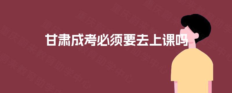 甘肃成考必须要去上课吗