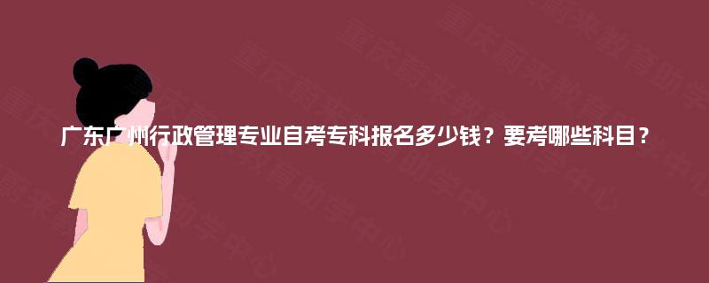 广东广州行政管理专业自考专科报名多少钱？要考哪些科目？