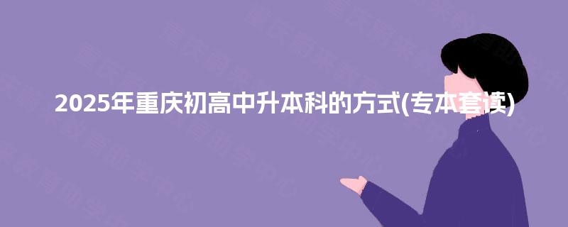 2025年重庆初高中升本科的方式(专本套读)